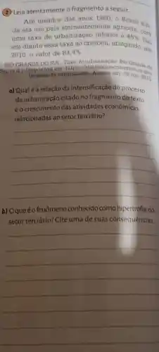 (2) Leia atentamente o fragmento a seguir.
Até meados dos anos 1960,0 Brasil ain:
da era um pais eminentemente agricola
uma taxa de urbanização inferior a 45% 
com
em diante essa taxa só cresceu, atingindo em
2010 o valor de 84,4% 
RIO GRANDE DO SUL Taxa de urbanizaçáo. Rio Grande do
Sul, [s.d.]. Disponivel em https Grande do
de-urbanizacao, Acesso em: 29 jun. 2021.
a) Qualé a relação da intensificação do processo
de urbanização citado no fragmento do texto
eo crescimento das atividades econômicas
relacionadas ao setor terciário?
__
b) Oqueéo fenômeno conhecido como hipertrofia do
setor terciário? Cite uma de suas consequências.
__