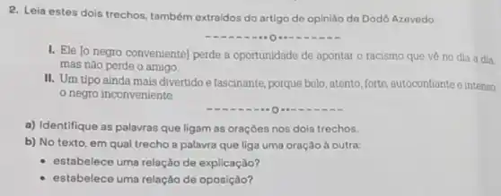 2. Leia estes dois trechos também extraidos do artigo de opinião de Dodô Azovedo:
__
I. Ele lo negro conveniente] perde a oportunidade de apontar o racismo que vê no dia a dia.
mas não perde o amigo.
II. Um tipo ainda mais divertido e fascinante porque belo, atento, forte autoconfiante e intenso
negro inconveniente
a) Identifique as palavras que ligam as oraçōes nos dols trechos.
b) No texto, em qual trecho a palavra que liga uma oração à outra:
estabelece uma relação de explicação?
estabelece uma relação de oposição?