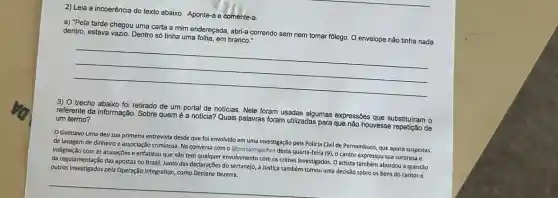 2) Leia a incoerência do texto abaixo. Aponte-a e comente-a.
a) "Pela tarde chegou uma carta a mim endereçada, abri-a correndo sem nem tomar folego. O envelope não tinha nada
dentro, estava vazio. Dentro só tinha uma folha, em branco."
__
3) O trecho abaixo foi retirado de um portal de noticias. Nele foram usadas algumas expressões que substituiram o
referente da informação. Sobre quem é a notícia?Quais palavras foram utilizadas para que nào houvesse de um termo?
Gusttavo Lima deu sua primeira entrevista desde que foi envolvido em uma investigação pela Policia Civil de Pernambuco, que apura suspeitas
de lavagem de dinheiro e associação criminosa. Na conversa com o @portalmigalha:desta quarta-feira (9)o cantor expressou sua surpresa e
indignação com as acusações e enfatizou que não tem qualquer envolvimento com os crimes investigados. 0 artista também abordou a questão
da regulamentação das apostas no Brasil. Junto das declarações do sertanejo, a Justiça também tomou uma decisão sobre os bens do cantor e
outros investigados pela Operação Integration, como Deolane Bezerra.