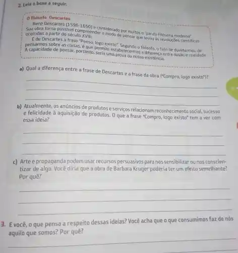 2. Leia o boxe a seguir.
0 filósofo Descartes
René Descartes
(1596-1650)
considerado por muitos o "pai da Filosofia moderna".
Sua obra torna possivel compreender o modo de pensar que levou às revoluções científicas ocorridas a partir do século XVIII
É de Descartes a frase "Penso, logo existo"
sobre as coisas,que permite estabelecerma filósofo, o fato de duvidarmos, de
A capacidade de pensar, portanto seria uma prova da nossa existência.
a) Qual a diferença entre a frase de Descartes e a frase da obra ("Compro, logo existo")?
__
b)
produtos e serviços relacionam reconhecimento social, sucesso
e felicidade à aquisição de produtos. 0 que a frase "Compro , logo existo" tem a ver com
essa ideia?
__
c) Arte e propaganda podem usar recursos persuasivos para nos sensibilizar ou nos conscien-
tizar de algo Você diria que a obra de Barbara Kruger poderia ter um efeito semelhante?
Por quê?
__
3. Evocê, 0 que pensa a respeito dessas ideias? Você acha que o que consumimos faz de nós
__