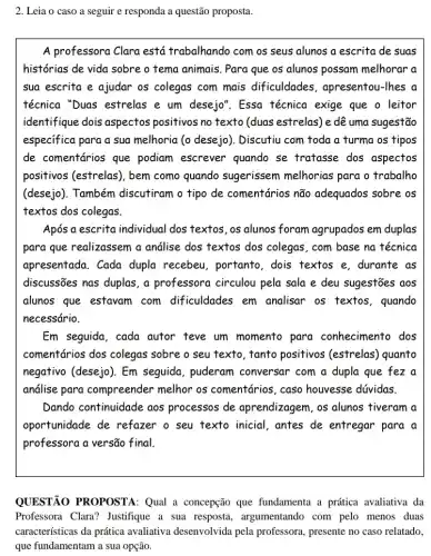 2. Leia o caso a seguir e responda a questão proposta.
A professora Clara está trabalhando com os seus alunos a escrita de suas
histórias de vida sobre o tema animais. Para que os alunos possam melhorar a
sua escrita e ajudar os colegas com mais dificuldades, apresentou -Thes a
técnica "Duas estrelas e um desejo". Essa técnica exige que o leitor
identifique dois aspectos positivos no texto (duas estrelas) e dê uma sugestão
especifica para a sua melhoria (o desejo). Discutiu com toda a furma os tipos
de comentários que podiam escrever quando se tratasse dos aspectos
positivos (estrelas), bem como quando sugerissem melhorias para o trabalho
(desejo). Também discutiram o tipo de comentários não adequados sobre os
textos dos colegas.
Após a escrita individual dos textos, os alunos foram agrupados em duplas
para que realizassem a andlise dos textos dos colegas, com base na técnica
apresentada. Cada dupla recebeu, portanto , dois textos e, durante as
discussões nas duplas, a professora circulou pela sala e deu sugestões aos
alunos que estavam com dificuldades em analisar os textos , quando
necessário.
Em seguida, cada autor teve um momento para conhecimento dos
comentários dos colegas sobre o seu texto tanto positivos (estrelas)quanto
negativo (desejo). Em seguida, puderam conversar com a dupla que fez a
análise para compreender melhor os comentários, caso houvesse dúvidas.
Dando continuidade aos processos de aprendizagem, os alunos tiveram a
oportunidade de refazer o seu texto inicial, antes de entregar para a
professora a versão final.
QUESTÃO PROPOSTA:Qual a concepção que fundamenta a prática avaliativa da
Professora Clara?Justifique a sua resposta , argumentando com pelo menos duas
características da prática avaliativa desenvolvida pela professora, presente no caso relatado,
que fundamentam a sua opção.