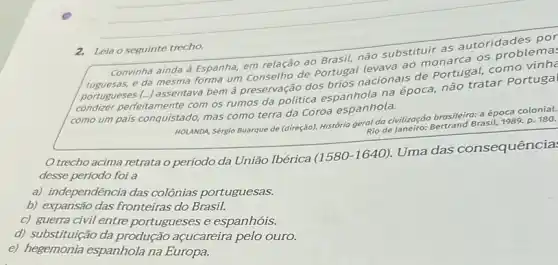 2. Leia o seguinte trecho.
utoridades por
ainda à Espanha, em relação ao Brasil, não substituir as
portugueses
mesma forma um Conselho de Portusa nacionais de Portugal, com
condizer perfeitamente com os rumos da politica espanhola na época, não tratar Portugal
como um pais conquistado mas como terra da Coroa espanhola.
HOLANDA, Sérgio Buarque de (direção). História geral,da civilização brasileira: aéposa colonial.
Rio de Janeiro: Be
Bertrand Brasil, 1989. p. 180.
trecho acima retratao período da União Ibérica
(1580-1640)
Uma das consequência:
desse período foi a
a) independência das colônias portuguesas.
b) expansão das fronteiras do Brasil.
c) guerra civil entre portugueses e espanhóis.
d) substituição da produção açucareira pelo ouro.
e) hegemonia espanhola na Europa.