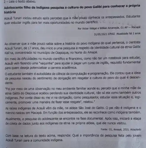 2 - Leia o texto abaixo.
Adolescente filho de indigena pesquisa a cultura do povo Galibi para conhecer a própria
história
Acauã Tunari iniciou estudo após perceber:que a mae-pouco conhecia os antepassados. Estudante
quer estudar inglês para ter mais oportunidades no mundo científico.
Por Victor Vidigal e Willian Amanajás, G1 AP - Macapá
31/05/2021 07h02 Atualizado há 2 anos
Ao observar que a mãe pouco sabia sobre a história do povo indigena do qual pertence , o cientista
Acauã Tunari, de 17 anos, deu início a uma pesquisa a respeito da identidade cultural da etnia Galibi
Kali'na, concentrada no municipio de Oiapoque, no Norte do Amapá.
Em meio às dificuldades no mundo científico e financeiro, como não ter um notebook para estudar,
Acauã vem fazendo uma "vaquinha" para ajudar a pagar um curso de inglês, requisito fundamental
para quem deseja potencializar a carreira acadêmica.
estudante também é autodidata de ciência da computação e programação . Ele contou que a ideia
da pesquisa nasceu do sentimento de obrigação em resgatar a cultura do povo do qual é descen-
dente.
"Foi por meio de uma observação no meu ambiente familiar aonde eu percebi que a minha mãe da
etnia Galibi do Oiapoque acabou perdendo sua identidade cultural, não só ela como também outros
indigenas. Por conta disso eu me vi na obrigação, como pesquisador, estudar essa situação e, logi-
camente, promover uma maneira de fazer esse resgate", relatou."
As raizes indigenas de Acauã vêm da mãe na aldeia São José do Galibi. O pai não é indígena e o
menino nasceu em Macapá Em função dos antepassados, ele se reconhece como indigena também.
Atualmente, a pesquisa do adolescente se encontra na fase documental. Após isso , iniciará a etapa
de coleta de dados junto aos indigenas da etnia na própria aldeia , que ele nunca visitou.
Fonte: G1, Amapá, 2021 Adaptado
Com base na leitura do texto acima, responda:Qual a importância da pesquisa feita pelo jovem
Acauã Tunari para a comunidade indigena.