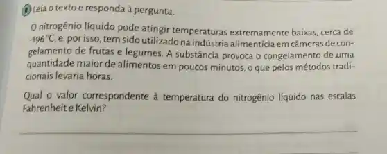 2 Leia o texto e responda à pergunta.
nitrogênio líquido pode atingir temperaturas extremamente baixas, cerca de
-196^circ C e, por isso, tem sido utilizado na indústria alimentícia em câmeras de con-
gelamento de frutas e legumes.A substância provoca o congelamento de uma
quantidade maior de alimentos em poucos minutos , o que pelos métodos tradi-
cionais levaria horas.
Qual o valor correspondente à temperatura do nitrogênio líquido nas escalas
Fahrenheite Kelvin?