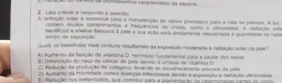 2. Leia o texto e responda à questão.
A radiação solaré essencial entos e frequenciale vários processos para a vida no planeta. A luz
contem multos comprimentos e de ondas, como o ultravioleta. A radiação sola
benéficos e eleitos danosos d pele e sua ação esiá diretamente relacionada a quantidade de radia
tempo de exposição
Quais os beneficios mais comuns resultantes da exposição moderada a radiação solar na pele?
A) Aumento da fixação de vitamina D. hormônic fundamental para a saude dos ossos
B) Diminuição do risco de cancer de pele devido à sintese de vitamina D
C) Redução da produção de colágeno, levando ao envelhecimento precoce da pele.
D) Aumento da imunidade contra doenças infecciosas devido a exposiçác a radiação ultravioleta
E) Redução dos melanócitos que contribui para a pigmentação de determinadas partes do como