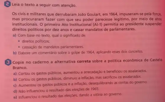 (2) Leia o texto a seguir com atenção.
Os civis e militares que derrubaram João Goulart, em 1964 , impuseram-se pela força,
mas procuraram fazer com que seu poder parecesse legitimo, por meio de atos
institucionais. O primeiro Ato Institucional (Al-1) permitia ao presidente suspender
direitos politicos por dez anos e cassar mandatos de parlamentares.
a) Com base no texto, qual o significado de:
- direitos políticos;
cassação de mandatos parlamentares.
b) Elabore um comentário sobre o golpe de 1964, aplicando esses dois conceitos.
(3) Copie no caderno a alternativa correta sobre a politica econômica de Castelo
Branco.
a) Cortou os gastos públicos, aumentou a arrecadação e beneficiou os assalariados.
b) Cortou os gastos públicos, diminuiu a inflação mas sacrificou os assalariados.
c) Aumentou os gastos públicos e a inflação desequilibrando as contas do governo.
d) Não influenciou o resultado das eleições de 1965
e) Influenciou o resultado das eleiçōes, dando a vitória ao governo.