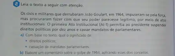 (2) Leia o texto a seguir com atenção.
Os civis e militares que derrubaram João Goulart, em 1964, impuseram -se pela força,
mas procuraram fazer com que seu poder parecesse legitimo, por meio de atos
institucionais. O primeiro Ato Institucional (Al-1) permitia ao presidente suspender
direitos politicos por dez anos e cassar mandatos de parlamentares.
a) Com base no texto, qual o significado de:
- direitos políticos;
- cassação de mandatos parlamentares.
b) Elabore um comentário sobre o golpe de 1964, aplicando esses dois conceitos.