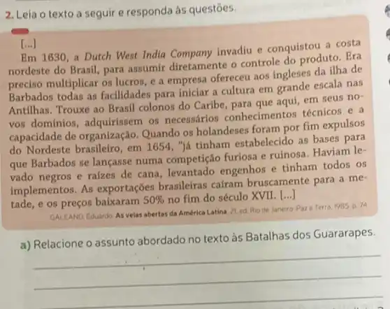 2. Leia o texto a seguir e responda às questōes.
Em 1630,a Dutch West India Company invadiu e conquistou a costa
nordeste do Brasil, para assumir diretamente o controle do produto. Era
preciso multiplicar os lucros , e a empresa ofereceu aos ingleses da ilha de
Barbados todas as facilidades para iniciar a cultura em grande escala nas
Antilhas. Trouxe ao Brasil colonos do Caribe, para que aqui, em seus no-
vos dominios, adquirissem os necessários conhecimentos técnicos e a
capacidade de organização Quando os holandeses foram por fim expulsos
do Nordeste brasileiro, em 1654, "já tinham estabelecido as bases para
que Barbados se lançasse numa competição furiosa e ruinosa. Haviam le-
vado negros e raizes de cana, levantado engenhos e tinham todos os
implementos. As exportações brasileiras cafram bruscamente para a me-
tade, e os preços baixaram 50%  no fim do século XVII. [...]
GALEANO,Eduardo. As velas abertas da América Latina. 2)ed. Rio de Janeiro Paze Terra, 1985 p. 74
a) Relacione o assunto abordado no texto às Batalhas dos Guararapes.
__