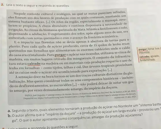 2. Leia o texto a seguir e responda às questōes.
Naquele contexto cultural e ecológico, no qual as matas pareciam infindas.
cles fizeram uso dos fatores de produção com os quais contavam, montando um
sistema bastante eficaz. [..]Os solos da região especialmente o massape, reve-
laram-se propicios. A chura abundante e continua dispensava a necessidade de
irrigação. As cinzas da biomassa queimada da Mata Atlantica fertilizavam o solo,
dispensando a adubação. O esgotamento dos solos, após alguns anos de uso . era
enfrentado com novas queimadas c com o avanço da fronteira economica.
E o impacto nas florestas não se devia apenas à abertura de terras para o
plantio. Pura cada quilo de acticar produzido, cerca de 15 quilos de lenha eram
queimados nas fornalhas que alimentavam os enormes caldeirōes onde o caldo
da cana era cristalizado . Para purgar o nçúcar nas moendas, utilizava-se cinza de
madeira, em muitos lugares retirada dos manguezais. 0 conjunto da infraestru-
tura estava calcado na madeira ou em materiais cuja produção requeria 0 uso de
lenha em fornalhas - como tijolos, telhas e cal Das árvores tropicais provinham
até as caixas onde o acúcar era acondicionade para exportação.
()
A sensação doce na boca tornou-se um dos traços culturais distintivos da glo-
balização. Mas quem considerar todos os seus componentes históricos -incluin-
do os desflorestamentos, as escravidões [...] - não poderá deixar de notar um gos-
to amargo, por vezes demasiadamente amargo, do império da doçura.
PADUAJosé Augusta. 0 da docura. Revista de Historia da Biblioteca Nacional. Nio de Janeiro, n.94, jul.2013
amargo avanco da docura
Acesso em: 11 dez 2003
a. Segundo o texto quais elementos tornaram a produção de açúcar no Nordeste um
b. O autor afirma que o "império da doçura" -a produção do açúcar em larga escala -provocou um
go". O que o autor apresenta como consequências amargas da produção açucareira?
responda às questões a seguir.
purgar:tornar livre
Impurezas
calcado:apoiado.
lundamentado.