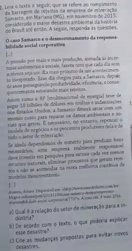 2. Leia o texto a seguir, que se refere ao rompimento
da barragem de rejeitos da empresa de mineração
Samarco.em Mariana (MG), em novembro de 2015.
considerado o maior desastre ambiental da história
do Brasil até então. A seguir responda às questōes.
caso Samarco e o desmoronamento da responsa-
bilidade social corporativa
[...]
A pressão por mais e mais produção, somada As incer-
tezas ambientais e sociais fazem com que cada dia sem
acidente seja um dia mais próximo de um acontecimen-
to inesperado. Esse dia chegou para a Samarco.depois
deanos perseguindo produtividade eficiencia, e conse-
quentemente estocando mais rejeltos.
Assim como a BP (multinacional de energia) teve de
pagar 18 bilhôes de dolares em multas e indenizaçōes
nos Estados Unidos, a Samarco deverá arcar com um
imenso custo para reparar os danos ambientais e
50^-
ciais que gerou. E necessário, no entanto, repensar o
modelo de negócios e os processos produtivos dela e de
todo o setor de mineração.
Se ainda dependemos de minério para produzir bens
necessarios, uma empresa realment responsável
deve investir em pesquisa para extrair cada vez menos
recursos naturais, eliminar processos que geram rejei-
tos e nào se acomodar na mera melhoria contínua de
modelos insustentáveis.
[...]
Ausins, Alvaro. Disponivel em chttp://www.istoedinheiro.com.bt
109/caso samareo-desmoronamento
responsabilidade-social-corporatival
7737gt  Acesso em: 4 malo 2016.
a) Qualé a relação do setor de mineração para a in-
dústria?
b) De acordo com o texto, o que poderia explicar
esse desastre?
c) Cite as mudanças propostas para evitar novos
desastres.