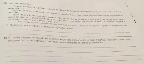 (2) Leia o texto a seguir.
Dunas, manguezais praias, cidades. No Delta do Parnaiba, um embate constante entre o homem e a natureze
As dunas estão avançando. Invadindo a cidade. E tempo ainda poder3o ficar por aqui.
Dona Joana Preta eles nào sabem quanto
Agora tô aqui e to preocupada cupada "Eu me mudel de lá para cá c o morro me botou para correr.
quem sabe", conta novo
Dunas ameaçam cidades no Delta do Parnalba. Globo Reporter, 4 out. 2013 Disponivel em: htp//sleduc digigal/GAXTF. Acesso em: abr 2020
a) Qualéo principal agente da movimentação das dunas?
__
b)
desgaste de rochas Explique comovimentação das dunas também pode modificar a palsagem provocando
na
__