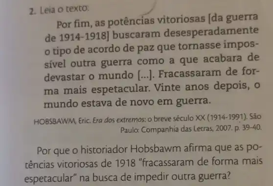 2. Leia o texto:
Por fim, as potências vitoriosas [da guerra
de 1914-1918] buscaram desespera damente
tipo de acordo de paz que tornasse impos-
sível outra guerra como a que acabara de
devastar o mundo [...]. Fracassar am de for-
ma mais espetacular Vinte anos depois, 0
mundo estava de novo em guerra.
HOBSBAWM, Eric. Era dos extremos: o breve século XX (1914-1991). São
Paulo: Companhia das Letras, 2007. p. 39-40.
Por que o historiador Hobsbawm afirma que as po-
tências vitoriosas de 1918 "fracassaram de forma mais
espetacular" na busca de impedir outra guerra?