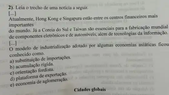 2). Leia o trecho de uma notícia a seguir.
[...]
Atualmente, Hong Kong e Singapura estão entre os centros financeiros mais
importantes
do mundo. Já a Coreia do Sul e Taiwan são essenciais para a fabricação mundial
de componentes eletrônicos e de automóveis, além de tecnologias da informação.
[ldots ]
0 modelo de industrialização adotado por algumas economias asiáticas ficou
conhecido como.
a) substituição de importações.
b) acumulação rigida.
c) orientação fordista.
d) plataforma de exportação
c) economia de aglomeração.
o
Cidades globais