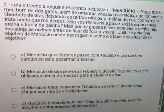 2.- Leia o trecho a seguir e responda a questão : "MERCúCIO - Nada mais,
meu bom rei dos além de uma das vossas nove vidas, que tomarei a
liberdade de tirar deixando as outras oito para malhar depois , conforme o
tratamento que me derdes. Não vos resolveis a puxar vossa espada pela
orelha e tirá-la da bainha? Mas ponde pressa nisso, para que a minha não
vos atinja as orelhas antes de ficar de fora a vossa." Qual é o principal
objetivo de Mercúcio nesta passagem e como ele busca alcançar esse
objetivo?
a) Mercúcio quer fazer as pazes com Tebaldo e usa um tom
sarcástico para desarmar a tensão.
b) Mercúcio deseja provocar Tebaldo e desafiá-lo para um duelo,
utilizando ironia e ameaças para instigá -lo a lutar.
c) Mercúcio tenta convencer Tebaldo a se render, prometendo
poupar sua vida se ele obedecer.
d) Mercúcio humilhar Tebaldo publicamente, usando
insultos e comparações depreciativas.