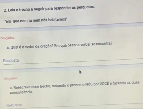 2. Leia o trecho a seguir para responder as perguntas:
"em que nem tu nem nós habitamos"
Obrigatória
a. Qual éo verbo da oração? Em que pessoa verbal se encontra?
Resposta
Obrigatória
b. Reescreva esse trecho trocando o pronome NóS por VOCE e fazendo as duas
concordância.
Resposta