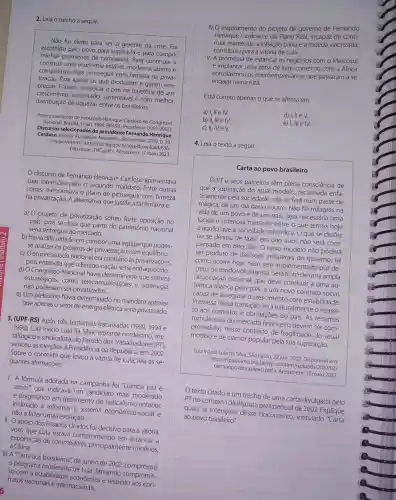 2. Leia o trecho a seguir.
Não fui eleito para ser o gerente da crise.Fui
escolhido pelo povo para superá-la e para cumprir
minhas promessas de campanha. Para continuar a
construir uma economia estável, moderna, aberta e
competitiva. Para prosseguir com firmeza na priva-
tização. Para apoiar os que produzem e geram em-
pregos. E assim recolocar o país na trajetória de um
crescimento sustentado sustentável e com melhor
distribuição de riquezas entre os brasileiros.
Pronunciamento de Fernando Henrique Cardoso no Congresso
Nacional. Brasilia, 1-jan. 1999 BRASIL. Presidente (1995-2003).
Discursos selecionados do presidente Fernando Henrique
Cardoso. Brasilia: Fundaçãc Alexandre de Gusmão, 2009 p. 50.
Disponivel em: <http://funag gov.br/loja/download/636-
Discursos FHC.pdf>. Acesso em: 17 maio 2023.
discurso de Fernando Henrique Cardoso apresentava
suas intenções para o segundo mandato Entre outras
coisas, mencionava o plano de prosseguir com firmeza
na privatização A alternativa que justifica tal firmeza é:
a) 0 projeto de privatização sofreu forte oposição no
país, pois se dizia que parte do patrimônio nacional
seria entregue ao mercado.
b) Havia dificuldade em compor uma equipe que pudes-
se realizar os projetos de privatização com equilíbrio.
c) O empresariad nacional era contrário às privatizações,
pois entendia que o Estado-nação seria enfraquecido.
d) O Congresso Nacional havia determinado que setores
estratégicos, como telecomunicações e siderurgia,
não poderiam ser privatizados.
e) Um plebiscito havia determinado no mandato anterior
que apenas o setor de energia elétrica seria privatizado.
3. (UPF-RS) Após três tentativas fracassadas (1989, 1994 e
1998), Luiz Inácio Lula da Silva, retirante nordestino, me-
talúrgico e sindicalista ,do Partido dos Trabalhadores (PT),
venceu as eleições à Presidência da República, em 2002.
Sobre o contexto que levou à vitória de Lula, leia as se-
guintes afirmações:
1. A formula adotada na campanha foi "Lulinha paz e
amor", que indicava um candidato mais moderado
e pragmático em detrimento do radicalismo anterior,
inclinado a reformar - sistema econômic -social e
não a fazer uma revolução.
II. O apoio dos Estados Unidos foi decisivo para a vitória,
visto que Lula estava comprometido em estancar a
exportação de commodities,principalmente minérios,
à China.
III. A "Carta aos brasileiros", de junho de 2002, comprovou
programa moderado de Lula, firmando compromis-
so com a estabilidade respeito aos con-
tratos nacionais e internacionais.
contribuiu para a vitória de Lula.
V. A promessa de estancar os negócios com o Mercosul
e implantar uma zona de livre-comércio com a África
entusiasmou os presários, que passaram a se
engajar nessa luta.
Está correto apenas o que se afirma em
a) 1,11 e IV.	d)
b) II, III e IV.
e) I, III e IV.
c) II, IV e V.
4. Leia o texto a seguir.
Carta ao povo brasileiro
PT e seus parceiros têm plena consciência de
que a superação do atual modelo reclamada enfa-
ticamente pela sociedade, não se fará num passe de
mágica, de um dia para o outro. Não há milagres na
vida de um povo e de um país Será necessária uma
lúcida e criteriosa transição entre o que temos hoje
e aquilo que a sociedade reivindica. O que se desfez
ou se deixou de fazer em oito anos não será com-
pensado em oito dias . O novo modelo não poderá
ser produto de decisões unilaterais do governo, tal
como ocorre hoje, nem será implementado por de-
creto, de modo voluntarista. Será fruto de uma ampla
negociação nacional que deve conduzir a uma au-
têntica aliança pelo país, a um novo contrato social,
capaz de assegurar o crescimento com estabilidade.
Premissa dessa transição será naturalmente o respei-
to aos contratos e obrigações do pais. As recentes
turbulências do mercado financeiro devem ser com-
preendidas nesse contexto de fragilidade do atual
modelo e de clamor popular pela sua superação.
Luiz Inácio Lula da Silva, São Paulo, 22 jun. 2002. Disponível em:
<https://fpabramo.org br/wp-content/uploads /2010/02/
cartaaopovobrasileiro,pdf>>>Acesso em: 17 maio 2023.
texto citadoé um trecho de uma carta divulgada pelo
PT no contexto da disputa presidencial de 2002. Explique
quais as intenções desse documento , intitulado "Carta
ao povo brasileiro".
__