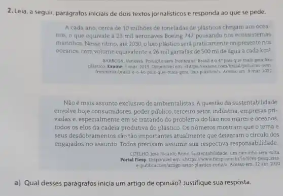 2. Leia, a seguir parágrafos iniciais de dois textos jornalísticos e responda ao que se pede.
A cada ano, cerca de 10 milhões de toneladas de plásticos chegam aos ocea-
nos, o que equivale à 23 mil aeronaves Boeing 747 pousando nos ecossistemas
marinhos. Nesse ritmo , até 2030, 0 lixo plástico será praticamente onipresente nos
oceanos, com volume equivalente a 26 mil garrafas de 500 ml de água a cada km^2
BARBOSA, Vanessa. Poluição sem fronteiras: Brasilé o 4^circ  pais que mais gera lixo
plástico. Exame, 5 mar 2019. Dispon/vel em: chttps /lexame.com/brasil/poluicao sem-
fronteiras-brasil-e-o-40-pais que-mais-gera-lixo plastico/>. Acesso em. 9 mar 2022
Nãoé mais assunto exclusivo de ambientalistas. A questão da sustentabilidade
envolve hoje consumidores, poder público, terceiro setor indústria, empresas pri-
vadas e, especialmente em se tratando do problema do lixo nos mares e oceanos,
todos os elos da cadeia produtiva do plástico. Os números mostram que o tema e
seus desdobram entos são tão importantes atualmente que deixaram o círculo dos
engajados no assunto Todos precisam assumir sua respectiva responsabilidade.
a) Qual desses parágrafos inicia um artigo de opinião?Justifique sua resposta.