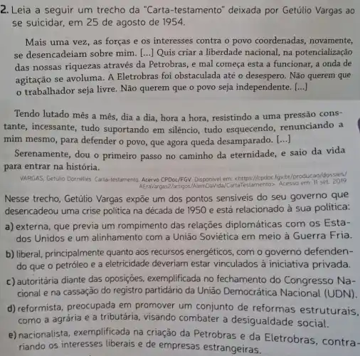 2. Leia a seguir um trecho da "Carta-testamento "deixada por Getúlio Vargas ao
se suicidar, em 25 de agosto de 1954.
Mais uma vez, as forças e os interesses contra o povo coordenadas , novamente,
se desencadeiam sobre mim. () Quis criar a liberdade nacional na potencialização
das nossas riquezas através da Petrobras, e mal começa esta a funcionar, a onda de
agitação se avoluma. A Eletrobras foi obstaculada até o desespero. Não querem que
trabalhador seja livre. Não querem que o povo seja independente. ()
Tendo lutado mês a mês, dia a dia , hora a hora , resistindo a uma pressão cons-
tante, incessante , tudo suportando em silêncio, tudo esquecendo renunciando a
mim mesmo, para defender o povo , que agora queda desamparado. ()
Serenamente, dou o primeiro passo no caminho da eternidade, e saio da vida
para entrar na história.
VARGAS, Getúlio Dornelles Carta-testamento. Acervo CPDoc/FGV. Disponivel
ttps://cpdoc.fgv.br/producao/dossies/
AEraVargas2/artigos taTestamento>. Acesso em:11 set. 2019.
Nesse trecho , Getúlio Vargas expōe um dos pontos sensiveis do seu governo que
desencadeou uma crise politica na década de 1950 e está relacionado à sua politica:
a) externa, que previa um rompimento das relações diplomáticas com os Esta-
dos Unidos e um alinhamento com a União Soviética em meio à Guerra Fria.
b) liberal principalmente quanto aos recursos energéticos, com o governo defenden-
do que o petróleo e a eletricidade deveriam estar vinculados à iniciativa privada.
c) autoritária diante das oposições , exemplificada no fechamento do Congresso Na-
cional e na cassação do registro partidário da União Democrática Nacional (UDN).
d) reformista , preocupada em promover um conjunto de reformas estruturais,
como a agrária e a tributária, visando combater a desigualdade social.
e) nacionalista , exemplificada na criação da Petrobras e da Eletrobras , contra-
riando os interesses liberais e de empresas estrangeiras.