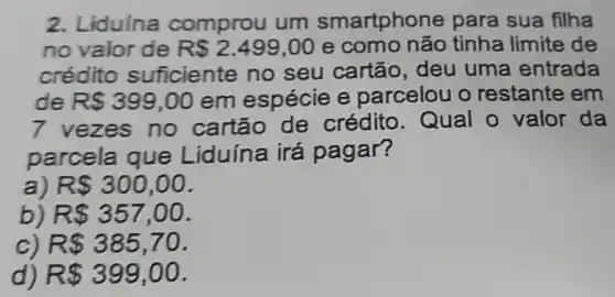 2. Liduína comprou um smartphone para sua filha
no valor de R 2.499,00 e como não tinha limite de
crédito suficiente no seu cartão , deu uma entrada
de R 399,00 em espécie e parcelou o restante em
7 vezes no cartão de crédito . Qual o valor da
parcela que Liduína irá pagar?
a) R 300,00
b) R 357,00
c) R 385,70
d) R 399,00