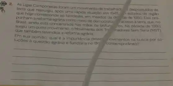 2. As Ligas Camponesas foram um movimento de trabalhade
despossuldos de terra que ressurgiu, apos uma rápida atuação em 1945.
estados da regiâo
que hoje corresponde ao Nordeste, em meados da d
da de 1950. Elas pro-
punham a agrária como meio de democratiz
acesso à terra, que ,no
Brasil, ainda está concentrada nas mãos de latifun
ios. Na década de 1980,
surgiu um outro movimento, o Movimento dos Tre
hadores Sem Terra (MST)
que também reivindica a reforma agrária,
Em sua opinião, qual é a importância desse
iovimentos na busca por so-
luçōes à questão agrária e fundiária no
Br: contemporâneo?
__
__