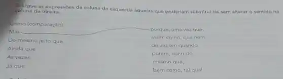 2. Ligue as expressóes da coluna da esquerda aquelas que poderlam substitui-las sem alterar o sentido na coluna da direita.
Como (comparação)
Mas	porque, uma vez que,
Do mesmo jeito que
de vez em quando
assim como, que nem
Ainda que
As vezes
porém, contudo,
mesmo que,
Já que
bem como, tal qual