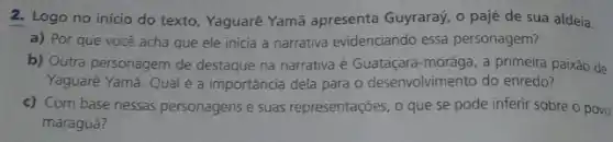 2. Logo no inicio do texto, Yaguarê Yamã apresenta Guyraray, o pajé de sua aldeia.
a) Por que você acha que ele inicia a narrativa evidenciando essa personagem?
b) Outra personagem de destaque na narrativa é Guataçara-morâga, a primeira paixão de
Yaguarê Yamã. Qualé a importância dela para o desenvolvimento do enredo?
c) Com base nessas personagens e suas representações, o que se pode inferir sobre o povo
maraguá?