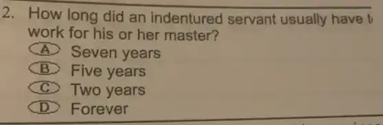 2. How long did an indentured servant usually have t
work for his or her master?
) Seven years
B > Five years
> Two years
D ) Forever