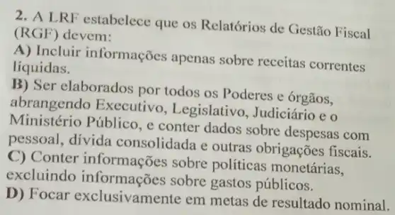 2. A LRF estabelece que os Relatórios de Gestão Fiscal
(RGF) devem:
A) Incluir informações apenas sobre receitas correntes
líquidas.
B) Ser elaborados por todos os Poderes e órgãos,
abrangendo Executivo , Legislativo, Judiciáric eo
Ministério Público, e conter dados sobre despesas com
pessoal, divida consolidada e outras obrigações fiscais.
C) Conter informações sobre políticas monetárias,
excluindo sobre gastos públicos.
D) Focar exclusivamente em metas de resultado nominal.