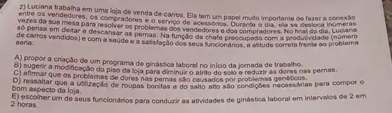 2) Luciana trabalha em uma loja de venda de carros. Ela tem um papel muito importante de fazer a conexāo
os vendedores, os compradores e o serviço de acessórios. Durante o se desloca
vezes da sua mesa para resolver os problemas dos vendedores e dos compradores. No Luciana
só pensa em deitar e descansar as pernas Na função de chefe preocupado com a produtividado (roblema
de carros vendidos) e com a saúde e a satisfação dos seus funcionários, a atitude correta seria:
A) propor a
um programa de ginástica laboral no inicio da jornada de trabalho ias pernas.
C) attentif a modificação do piso da loja para diminuir o atrito do solo e reduzir as
D) ressalt que os problemas de dores nas pernas são necessárias para compor o
bom aspecto da loja.
2 horas
E) escolher um de seus funcionários para conduzir as atividades de ginástica laboral em intervalos de 2 em