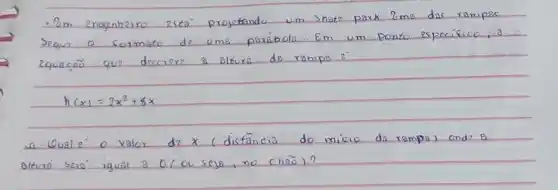 - 2 m engenheiro esta projetando um shater park. 2 me das rampas segur o sormato de ume perábola. Em um ponto específico, a equação que descrere a altura da rampa e^- .
[
h(x)=2 x^2+8 x
]
a. Quale o valor de x (distância do inicio da rampa) ond & alture seré igual a 0 (ou seje, no cnão)?