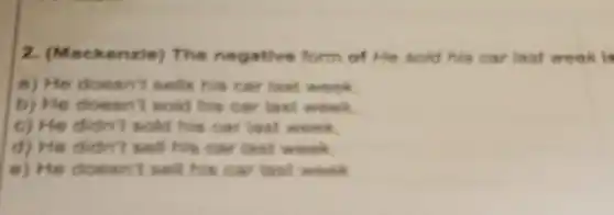 2. (Mack enzle) The negative form of He sold his car last week is
a) He doesn't sells his car last week.
b) He doesn't sold his car last week.
c) He didn't sold his car last week.
d) He didn't sell his car last week.
e) He doesn't sell his car last week