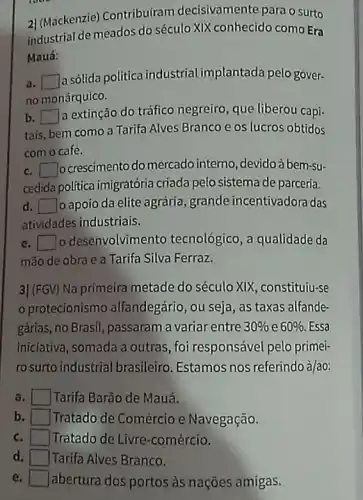 2| (Mackenzie)Contribuiram decisivamente para o surto
industrial de meados do século XIX conhecido como Era
Mauá:
a. square 
a sólida politica industrial implantada pelo gover-
no monárquico.
b. square 
a extinção do tráfico negreiro, que liberou capi-
tais, bem como a Tarifa Alves Branco e os lucros obtidos
com o café.
c. square  ocrescimento do mercado interno, devidoà bem-su-
cedida politica imigratória criada pelo sistema de parceria.
d square  o apoio da elite agrária, grande incentivadora das
atividades industriais.
e square  o desenvolvimento tecnológico, a qualidade da
mão de obra e a Tarifa Silva Ferraz.
3] (FGV) Na primeira metade do século XIX constituiu-se
protecionismo alfandegário, ou seja, as taxas alfande
gárias, no Brasil, passaram a variar entre 30%  e 60% . Essa
iniciativa, somada a outras, foi responsável pelo primei-
ro surto industrial brasileiro. Estamos nos referindo à/ao:
a	Tarifa Barão de Mauá.
b Tratado de Comércio e Navegação.
c. Tratado de Livre -comércio.
d. Tarifa Alves Branco.
e	abertura dos portos às nações amigas.