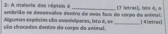 2- A maioria dos répteis é __ (7 letras), isto é , o
embrião se desenvolve dentro de ovos fora do corpo do animal.
Algumas espécies são ovoviviparas, isto e,os __ (4 letras)
são chocados dentro do corpo do animal.