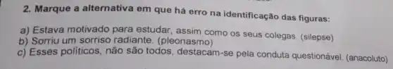 2. Marque a alternativa em que há erro na identificação das figuras:
a) Estava motivado para estudar, assim como os seus colegas (silepse)
b) Sorriu um sorriso radiante. (pleonasmo)
c) Esses políticos , não são todos destacam-se pela conduta questionável (anacoluto)