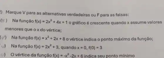 2) Marque V para as alternativas verdadeiras ou F para as falsas:
(F) Na função f(x)=2x^2+4x+1 o gráfico é crescente quando x assume valores
menores que ox do vértice;
(V) Na função f(x)=x^2+2x+8 o vértice indica o ponto máximo da função;
v) Na função f(x)=2x^2+3 quando x=0,f(0)=3
y) Ovértice da função f(x)=-x^2-2x+6	ponto mínimo