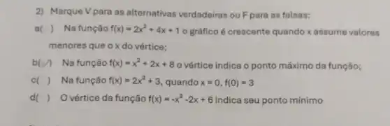 2) Marque Vpara as alternativas verdadeiras ou F para as falsas:
a () Na função f(x)=2x^2+4x+1 o gráfico é crescente quando x assume valores
menores que ox do vértice;
b(v) Na função f(x)=x^2+2x+8 o vértice indica o ponto máximo da função;
() Na função f(x)=2x^2+3 quando x=0,f(0)=3
d( ) O vértice da função f(x)=-x^2-2x+6 indica seu ponto mínimo