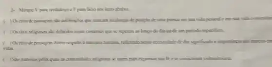 2. Marque Vpara verdadeiro c.F para falso nos itens abaixo.
) Os ritos de passagem são celebraçães que marcam mudangas de posição de uma pessoa cm saa vida pessoal e cm sua vida comumith
) Os ritos religiosos slo definidos como costumes que se repetem ao longo do dia ou de um periodo especifion.
) Os ritos de passagem đizem respeito à natureza humana, refletindo nossa necessidade de dar significado e importancia aos marcos em
vidas
) Sao maneiras pelas quais as comunidades religiosas se unem para expressar sua fe e seconoctarem culturalmente