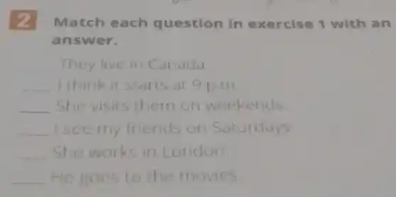 2 Match each question in exercise 1 with an
answer.
__ They live in Canada.
__ I think it starts at 9 p.m.
__ She visits them on weekends.
__ I see my friends on Saturdays.
__ She works in London.
__ He goes to the movies