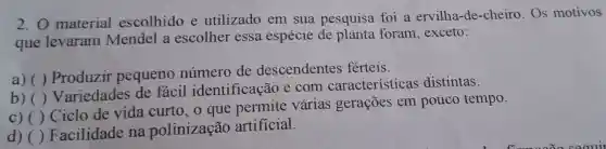 2. material escolhido e utilizado em sua pesquisa foi a ervilha-de -cheiro. Os motivos
que levaram Mendel a escolher essa espécie de planta foram , exceto:
a) ( ) Produzir pequeno número de descendentes ferteis.
b) ( )Variedades de fácil identificação e com características distintas.
c) ()
Ciclo de vida curto, o que permite várias gerações em pouco tempo.
d) ()
Facilidade na polinização artificial.