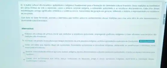 2) A matriz cultural afro-brasileira, quilombola e indigena é fundamental para a formaçdo da identidade cultural brasileira, Essas tradiçóes se manifestam
em varias formas de arte e expressão, como a pintura corporal indigena o artesanato quilombola e as esculturas afro-brasileiras. Cada uma dessas
manifestaçóes carrega significados simbdicos e estéticos unicos transmitidos de geração em geração, refletindo a historia a espiritualidade e a resistencia
desses povos.
Com base no texto fornecide, assinale a alternativa que melhor aplica os conhecimentos dessas tradiçbes para criar uma obra de arte representando a
diversidade cultural brasileira
Alternativas:
a) Elaborar um esboco de pintura mural que simbolize a resisténcia qullombola, empregando grafismos indigenas e cores vibrantes caracteristicas das
tradiçoes afro-brasileiras.
b) Formular um projeto de escultura que integre elementos da arte plumaria indigens, cerlmica qulombola e mascaras do Candomble.
Editar um video que registra rituais de Candomble festividades qulombolas e cerimbnias indigenas destacando as semelhancas e diferencas entre
essas praticas culturais.
d) Realizar uma instalaçdo artistica que uma cestaria indigena, tecidos afro-brasileiros e objetos cerimcos quilombolas, crando um espaco interativo para
e) Operar uma performance que inclua dancas tradicionas do Maracati, jongo e rituas ramancos indigenax, explorando a interseçao dessas
manifestaçbes culturas