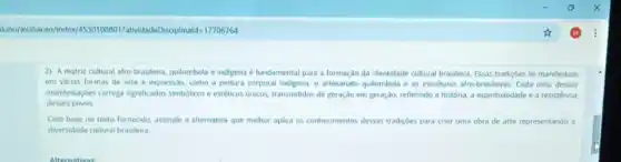 2) A matriz cultural afro-brasileira, quilombola e indigena é fundamental para a formação da identidade cultural brasileira. Essas tradiçóes se manifestam
em varias formas de arte e expressão, como a pintura corporal indigena,o artesanato quilombola e as esculturas afrobrasileiras. Cada uma dessas
manffestaçóes carrega significados simbólicos e estéticos unicos transmitidos de geraçdo em geração, refletindo a história a espiritualidade e a resistencia
desses povos.
Com base no texto fornecido, assinale a alternativa que melhor aplica os conhecimentos dessas tradiçoes para criar uma obra de arte representando a
diversidade cultural brasileira.