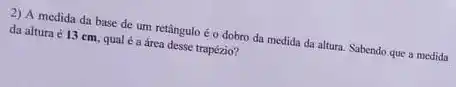 2) A medida da base de um retângulo éo dobro da medida da altura. Sabendo que a medida
da altura é 13 cm, qual é a área desse trapézio?