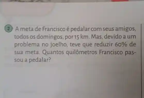 (2) A meta de Francisco e pedalar com seus amigos,
todos os domingos , por15 km . Mas , devido a um
problem no joelho , teve que reduzir 60%  de
sua meta . Quantos quilômetre os Francisco pas-
soua pedalar?