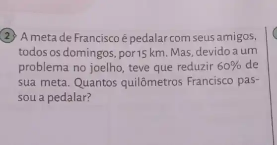 (2) A meta de Franciscoé pedalar com seus amigos,
todos os domingos por15 km. Mas , devido a um
problema no joelho, teve que reduzir 60%  de
sua meta. Quantos quilômetros Francisco pas-
sou a pedalar?