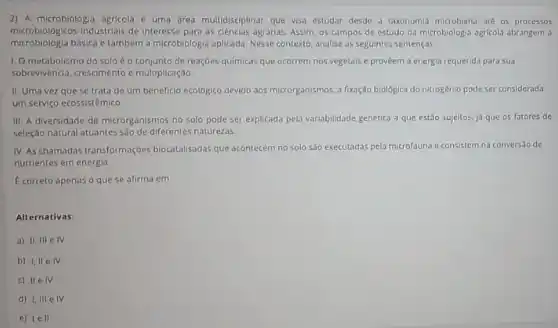 2) A microbiologia agricola e uma drea multidisciplinar que visa estudar desde a taxonomia microbiana até os processos
microbiológicos industriais de interesse para as ciencias agrarias Assim, os campos de estudo da microbiologla agricoli abrangem a
microbiologia basica e também a microbiologia aplicada. Nesse contexto, analise as seguintes sentenças
1. Ometabolismo do solo é o conjunto de reaçóes quimicas que ocorrem nos vegetais e proveem a energia requerida para sua
sobrevivência, crescimento c multiplicação
II. Uma vezque se trata de um beneficio ecologico devido aos microrganismos, a fixação biológica do nitrogênio pode ser considerada
um serviço ecossistêmico
III. A diversidade de microrganismos no solo pode ser explicada pela variabilidade genética a que est3o sujeitos, ja que os fatores de
seleção natural atuantes sao de diferentes naturezas.
IV. As chamadas transformaçbes biocatalisadas que acontecem no 5010 s30 executadas pela microfauna e consistem na conversao de
nutrientes em energia
E correto apenas o que se afirma em
Alternativas:
a) II, III e IV
b) 1, IIe IV
c) IIe IV
d) I, III e IV
c) le II