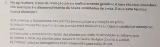 2. Na agricultura, ouso de radiação para o methoramento genéticoé uma técnica inovadora.
Um exemplo 60 desenvolvimento de novas de arroz. O que essa técnica
busca alcancar?
a) Aumentar a fotossintese das plantas para duplicara produção de grãos.
b) Induzir mutaçóes que tornam as plantas mais resistentes a pragas e condiçōes climáticas
adversas.
c) Estimular o crescimento rápido das plantas por meio da exposição ao ultravioleta.
d) Alterar o DNA das plantas para reduzir o consumo de água durante o cultivo.
e) Produzir plantas transgénicas mais adequadas para solos férteis.