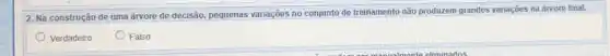 2. Na construção de uma árvore de decisão pequenas variações no conjunto de treinamento não produzem grandes variações na árvore final.
square 
Verdadeiro	Falso