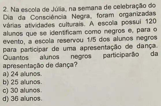 2. Na escola de Júlia, na semana de celebração do
Dia da Consciência Negra foram organizadas
várias atividades culturais. A escola possui 120
alunos que se identificam como negros e, para o
evento, a escola reservou 1/5 dos alunos negros
para participar de uma apresentaçã de dança.
Quantos alunos negros participarão da
apresentação de dança?
a) 24 alunos.
b) 25 alunos
c) 30 alunos
d) 36 alunos.