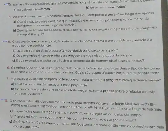 (2). Na frase 'O tempo sobre o qual se conversa e no qual transitamos, transitórios" quale o sentioo.
a) da palavra transitamos?
b) da palavra transitórios?
4. De acordo com o texto, o homem sempre desejou "comprimir o tempo" ao longo das épocas
a) Qualé a causa desse desejo e que mudança ele provocou, por exemplo, nos meios de
transporte urbanos ao longo da história?
b) Com as invençōes feitas nessa área, o ser humano conseguiu atingir o sonho de comprimir
tempo? Por quê?
B. O texto estabelece uma oposição entre o modo como o tempo era sentido no passado eo
modo como é sentido hoje
a) Qualéo sentido da expressão tempo elástico, no sexto parágrafo?
b) Que exemplos o narrador cita para mostrar a antiga elasticidade do tempo?
c) Eque exemplos ele cita para ilustrar a percepção do homem atual sobre o tempo?
6. Citando a "vida on-line" ou o "tempo real", o narrador analisa os efeitos desse tipo de tempo na
economia e na vida concreta das pessoas. Quais são esses efeitos? Por que eles acontecem?
7. A pressa e o desejo de comprimir o tempo levam naturalmente à pergunta: Para que temos pressa?
a) Qualé a resposta do narrador a essa pergunta?
b) Do ponto de vista do narrador, que efeito negativo tem a pressa sobre o relacionamento
entre as pessoas?
8. Onarrador cita o ditado russo mencionado pelo escritor norte-americano Saul Bellow (1915-
-2005) uma frase do historiador romano Suetônio
[69-141d.C.] e. por fim, uma frase de sua mãe.
a)
que todas essas citações têm em comum, em relação ao conceito de tempo?
b)
que a mắe do narrador queria dizer com a frase "Corre devagar menino!"?
c) Deduza: Se a mãe do narrador nunca leu Suetônio, de onde então vem o conhecimento dela
sobre o assunto?