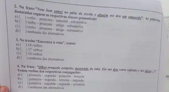 2. Na frase:"Nem bem entrei no pátio da escola e alguém me deu um empurrão".As palavras
destacadas seguem as respectivas classes gramaticais:
a) ()
 verbo - pronome - numeral - substantivo
b) ()
 verbo-pronome - artigo - substantivo
C) ()
 verbo-pronome -artigo - substantivo
d) () nenhuma das alternativas
3. No trecho "Encrenca à vista ", temos:
a) () 18 verbos
b) () 17 verbos
c) ( ( )16 verbos
d) () nenhuma das alternativas
4. Na frase: "Olhei praquele morrendo de ódio.Ele me deu outro safanão e me disse(...)".
Temos verbos das respectivas conjugações:
a) () primeira - segunda - primeira-terceira
b) () primeira-segunda - terceira-segunda
C) () primeira-segunda - segunda-primeira
d) () nenhuma das alternativas